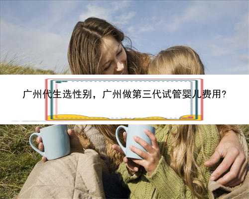 广州代生选性别，广州做第三代试管婴儿费用?
