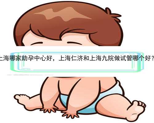上海哪家助孕中心好，上海仁济和上海九院做试管哪个好？