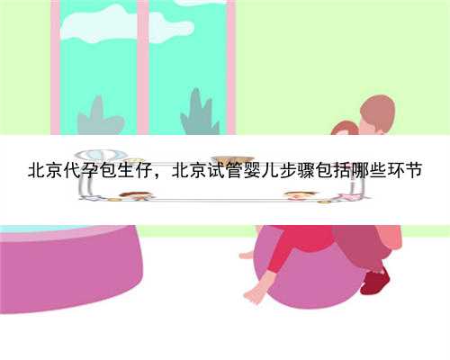 北京代孕包生仔，北京试管婴儿步骤包括哪些环节