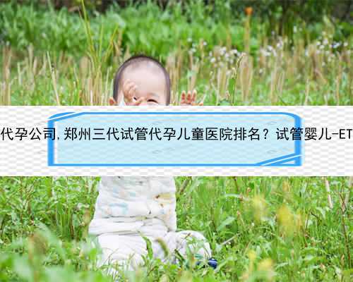 郑州有哪些代孕公司,郑州三代试管代孕儿童医院排名？试管婴儿-ET机构列表？